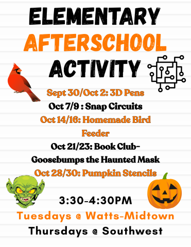 A poster that says "Elementary Afterschool Activity 3:30-4:30 Tuesdays at Watts-Midtown, Thursdays at Southwest" Sept 30/ Oct 2: 3D Pens, Oct 7/9: Snap Circuits, Oct 14/16 Homemade bird feeder, Oct 21/23: Book Club- Goosebumps the Haunted Mask, Oct 28/30: Pumpkin Stencils